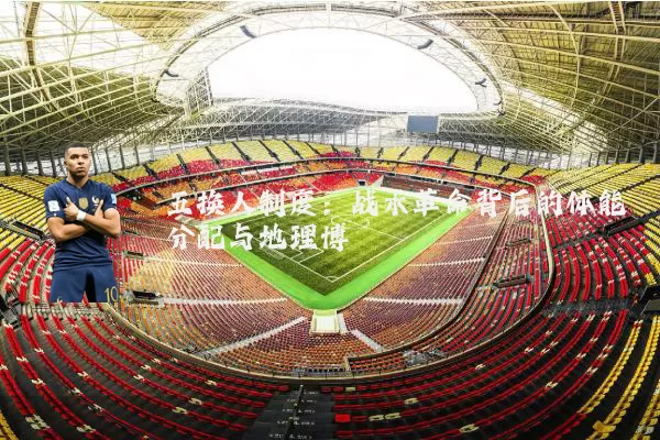 五换人制度：战术革命背后的体能分配与地理博弈